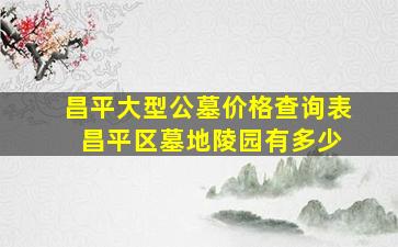 昌平大型公墓价格查询表 昌平区墓地陵园有多少